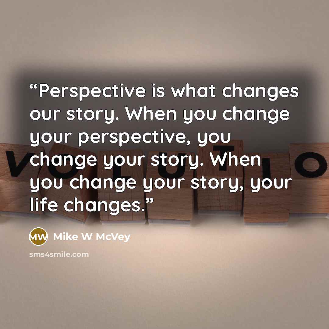 “Perspective is what changes our story. When you change your perspective, you change your story. When you change your story, your life changes.” quote by Mike W McVey