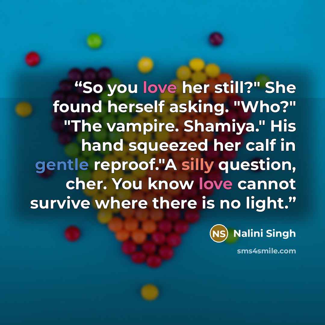 “So you love her still?" She found herself asking. "Who?" "The vampire. Shamiya." His hand squeezed her calf in gentle reproof."A silly question, cher. You know love cannot survive where there is no light.” quote by Nalini Singh
