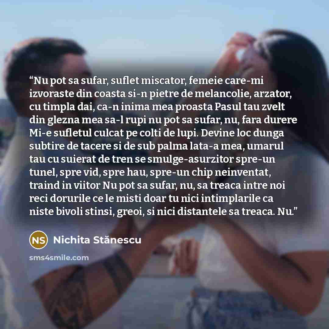 “Nu pot sa sufar, suflet miscator, femeie care-mi izvoraste din coasta si-n pietre de melancolie, arzator, cu timpla dai, ca-n inima mea proasta Pasul tau zvelt din glezna mea sa-l rupi nu pot sa sufar, nu, fara durere Mi-e sufletul culcat pe colti de lupi. Devine loc dunga subtire de tacere si de…” quote by Nichita Stănescu
