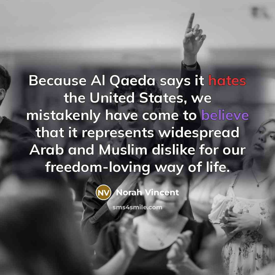 “Because Al Qaeda says it hates the United States, we mistakenly have come to believe that it represents widespread Arab and Muslim dislike for our freedom-loving way of life.” quote by Norah Vincent