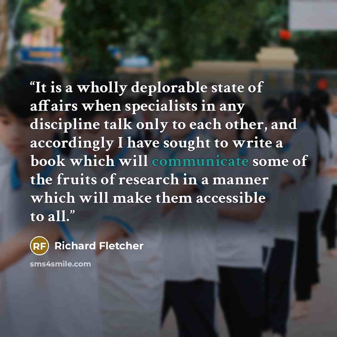 “It is a wholly deplorable state of affairs when specialists in any discipline talk only to each other, and accordingly I have sought to write a book which will communicate some of the fruits of research in a manner which will make them accessible to all.” quote by Richard Fletcher