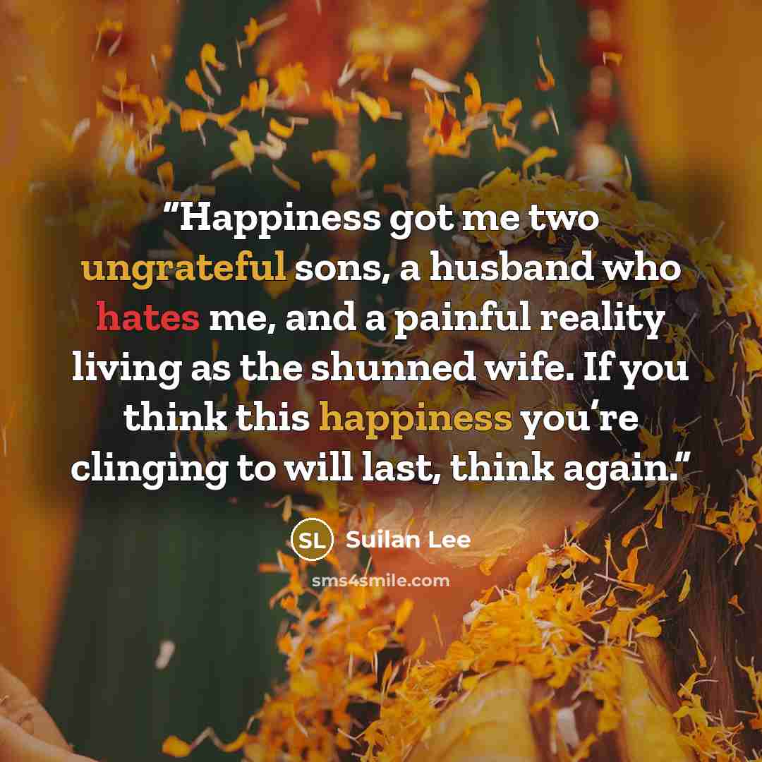“Happiness got me two ungrateful sons, a husband who hates me, and a painful reality living as the shunned wife. If you think this happiness you’re clinging to will last, think again.” quote by Suilan Lee