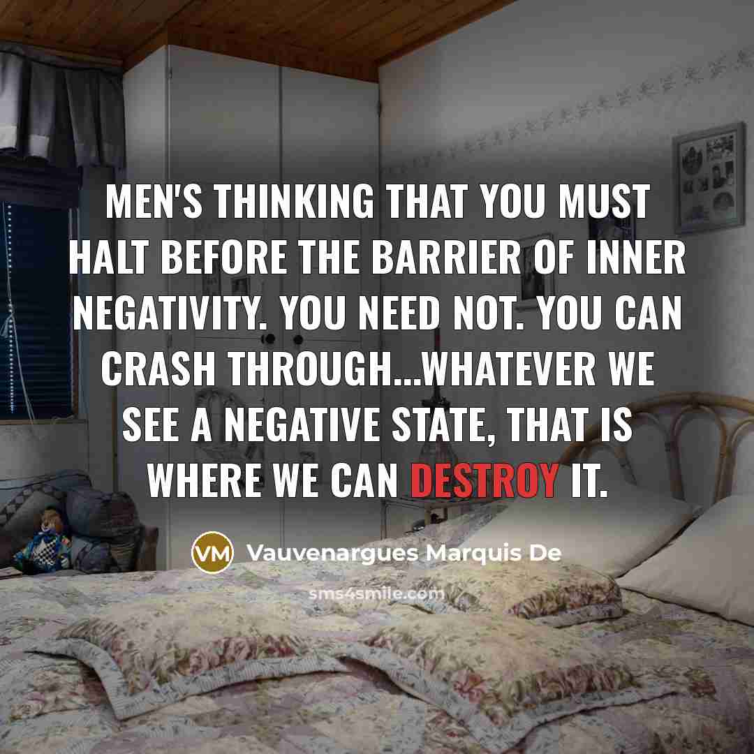 “Men's thinking that you must halt before the barrier of inner negativity. You need not. You can crash through...whatever we see a negative state, that is where we can destroy it.” quote by Vauvenargues Marquis De