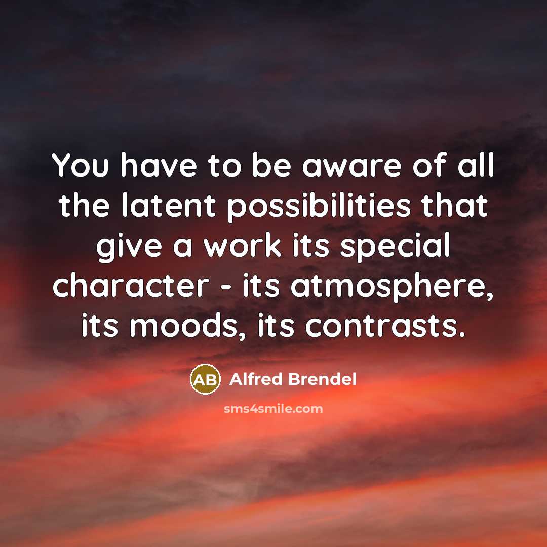 “You have to be aware of all the latent possibilities that give a work its special character - its atmosphere, its moods, its contrasts.” quote by Alfred Brendel