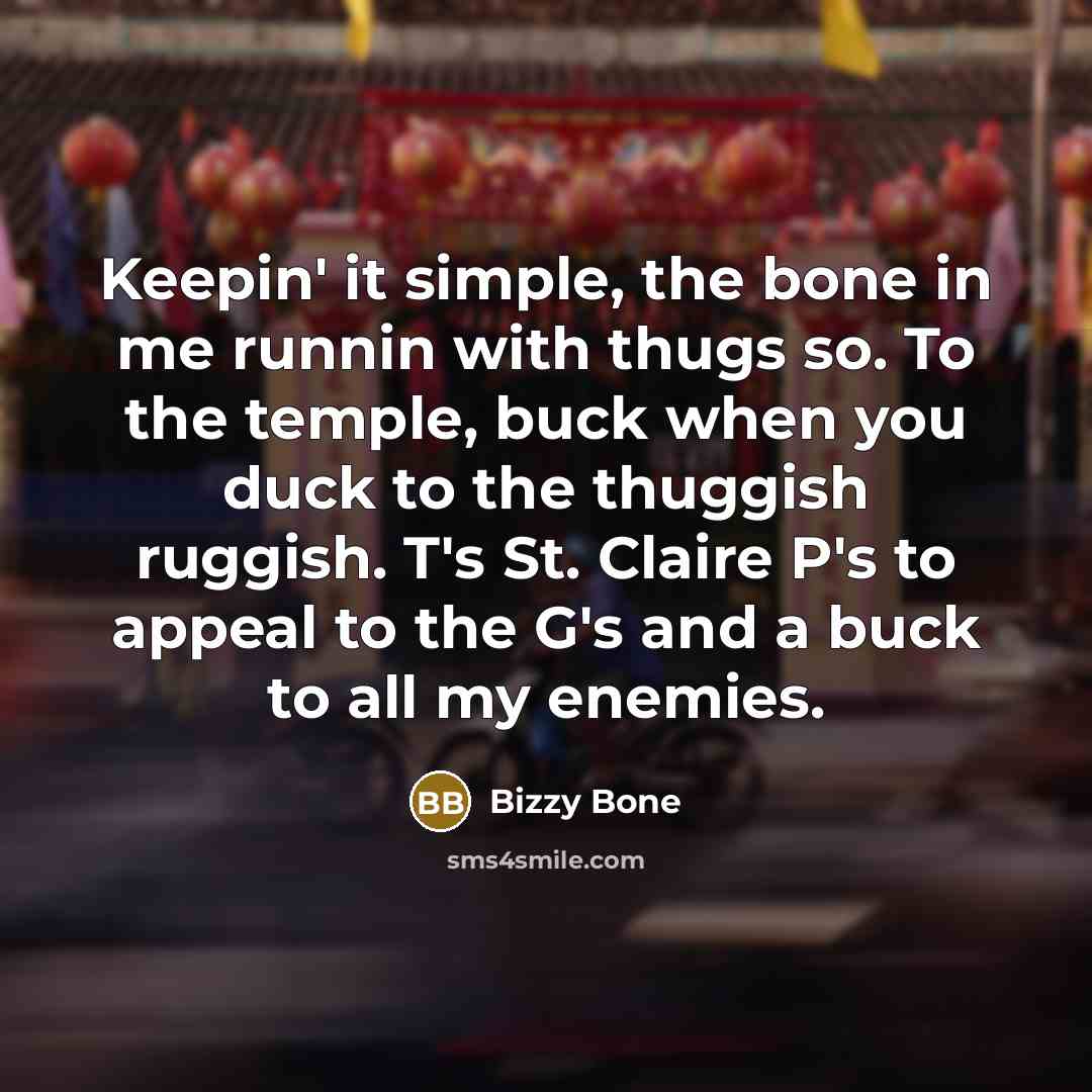 “Keepin' it simple, the bone in me runnin with thugs so. To the temple, buck when you duck to the thuggish ruggish. T's St. Claire P's to appeal to the G's and a buck to all my enemies.” quote by Bizzy Bone