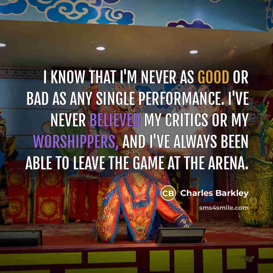 “I know that I'm never as good or bad as any single performance. I've never believed my critics or my worshippers, and I've always been able to leave the game at the arena.” quote by Charles Barkley