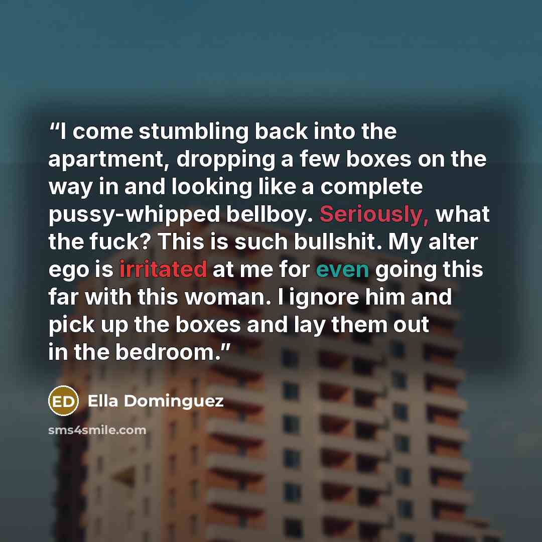 “I come stumbling back into the apartment, dropping a few boxes on the way in and looking like a complete pussy-whipped bellboy. Seriously, what the fuck? This is such bullshit. My alter ego is irritated at me for even going this far with this woman. I ignore him and pick up the boxes and lay them…” quote by Ella Dominguez