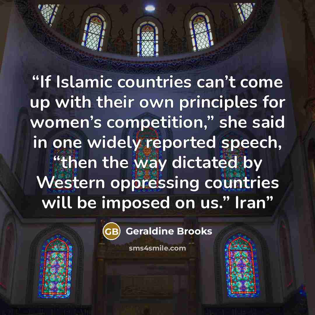 “If Islamic countries can’t come up with their own principles for women’s competition,” she said in one widely reported speech, “then the way dictated by Western oppressing countries will be imposed on us.” Iran” quote by Geraldine Brooks