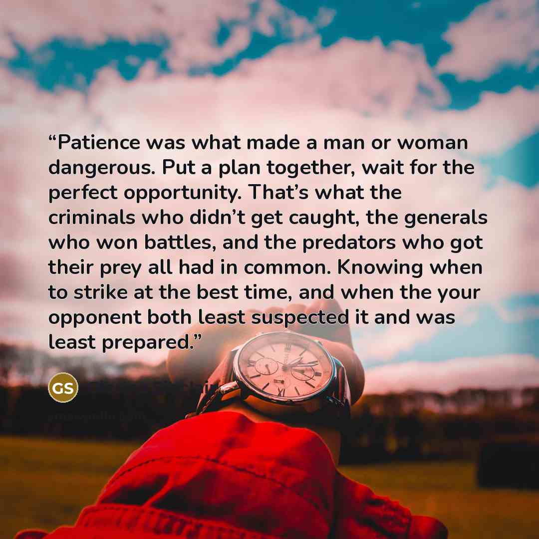 “Patience was what made a man or woman dangerous. Put a plan together, wait for the perfect opportunity. That’s what the criminals who didn’t get caught, the generals who won battles, and the predators who got their prey all had in common. Knowing when to strike at the best time, and when the your…” quote by Glenna Sinclair