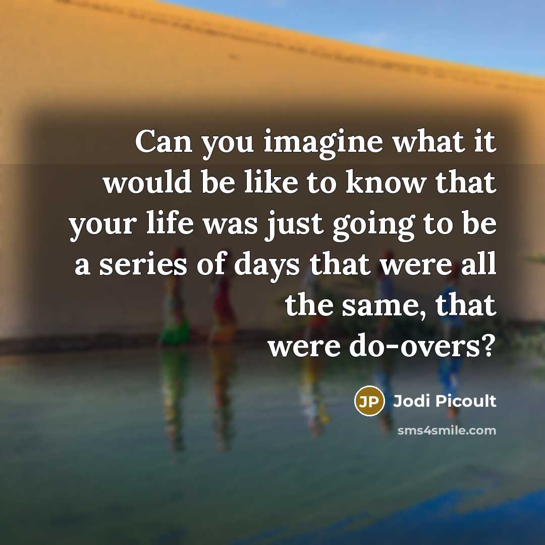 “Can you imagine what it would be like to know that your life was just going to be a series of days that were all the same, that were do-overs?” quote by Jodi Picoult