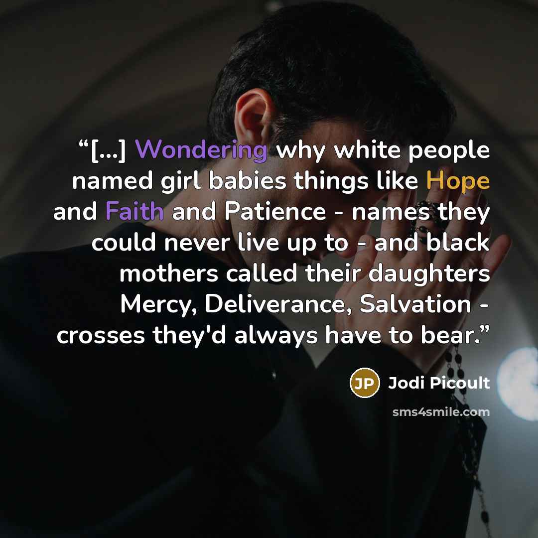 “[...] Wondering why white people named girl babies things like Hope and Faith and Patience - names they could never live up to - and black mothers called their daughters Mercy, Deliverance, Salvation - crosses they'd always have to bear.” quote by Jodi Picoult