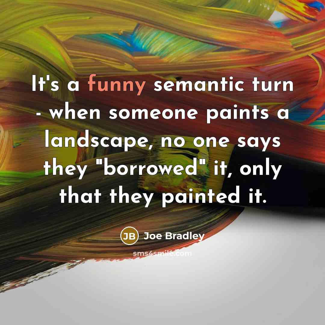 “It's a funny semantic turn - when someone paints a landscape, no one says they "borrowed" it, only that they painted it.” quote by Joe Bradley