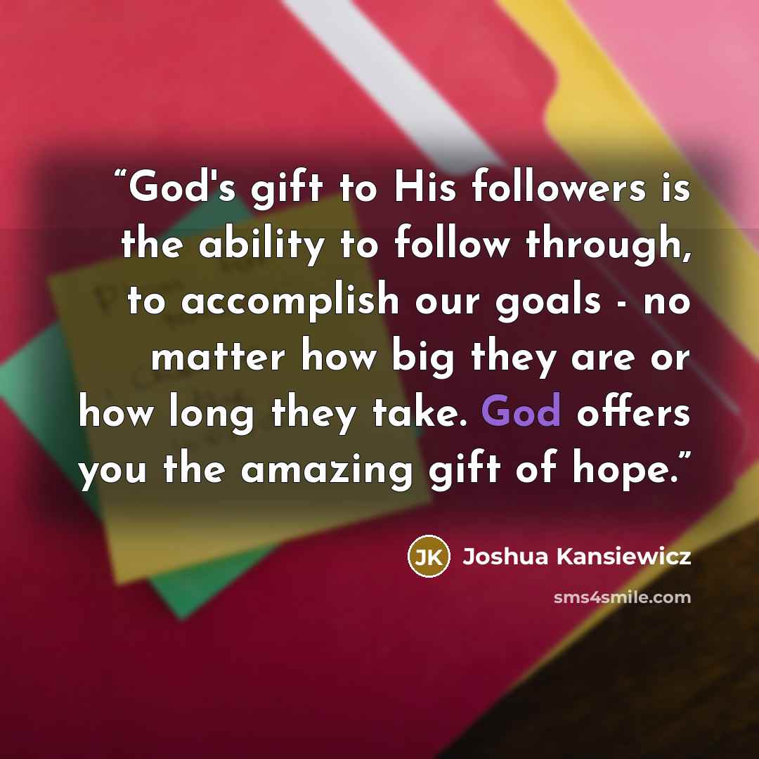 “God's gift to His followers is the ability to follow through, to accomplish our goals - no matter how big they are or how long they take. God offers you the amazing gift of hope.” quote by Joshua Kansiewicz