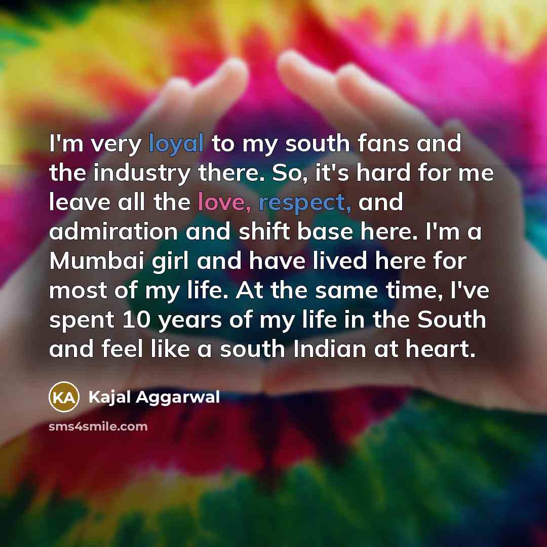 “I'm very loyal to my south fans and the industry there. So, it's hard for me leave all the love, respect, and admiration and shift base here. I'm a Mumbai girl and have lived here for most of my life. At the same time, I've spent 10 years of my life in the South and feel like a south Indian at…” quote by Kajal Aggarwal