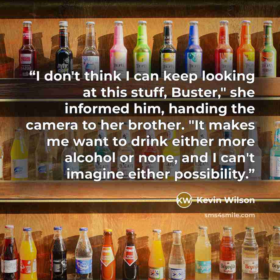 “I don't think I can keep looking at this stuff, Buster," she informed him, handing the camera to her brother. "It makes me want to drink either more alcohol or none, and I can't imagine either possibility.” quote by Kevin Wilson