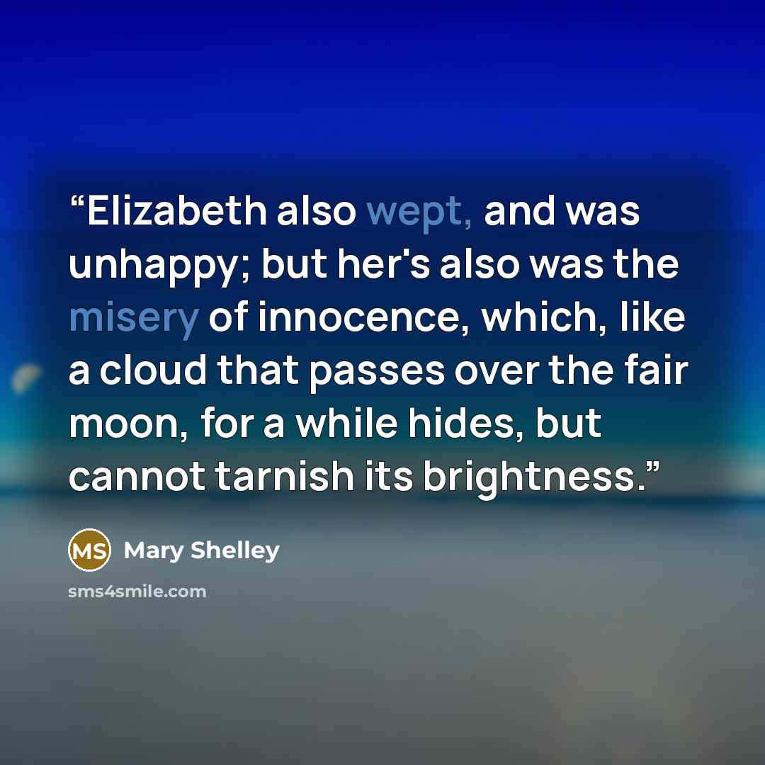 “Elizabeth also wept, and was unhappy; but her's also was the misery of innocence, which, like a cloud that passes over the fair moon, for a while hides, but cannot tarnish its brightness.” quote by Mary Shelley