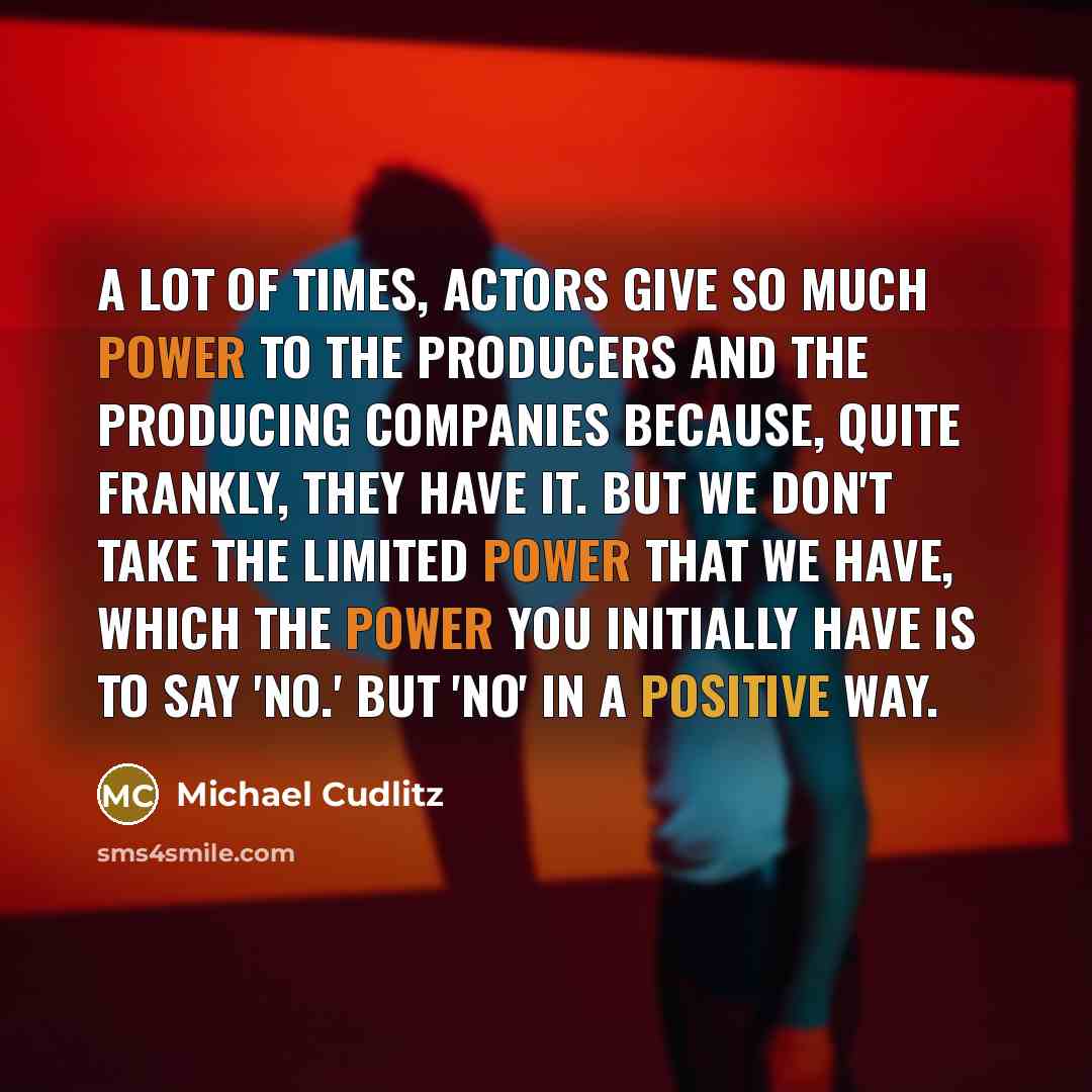 “A lot of times, actors give so much power to the producers and the producing companies because, quite frankly, they have it. But we don't take the limited power that we have, which the power you initially have is to say 'no.' But 'no' in a positive way.” quote by Michael Cudlitz