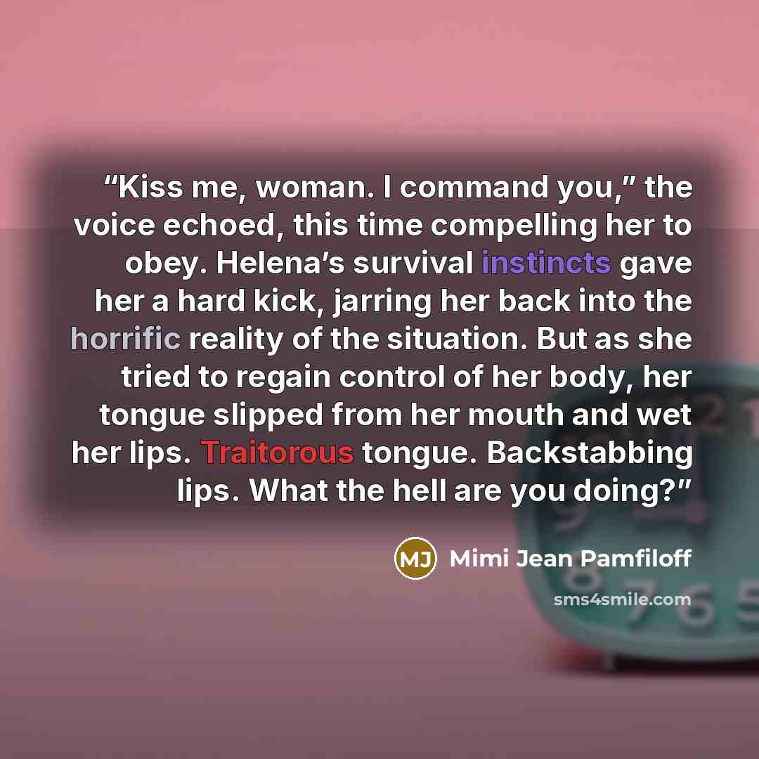 “Kiss me, woman. I command you,” the voice echoed, this time compelling her to obey. Helena’s survival instincts gave her a hard kick, jarring her back into the horrific reality of the situation. But as she tried to regain control of her body, her tongue slipped from her mouth and wet her lips…” quote by Mimi Jean Pamfiloff