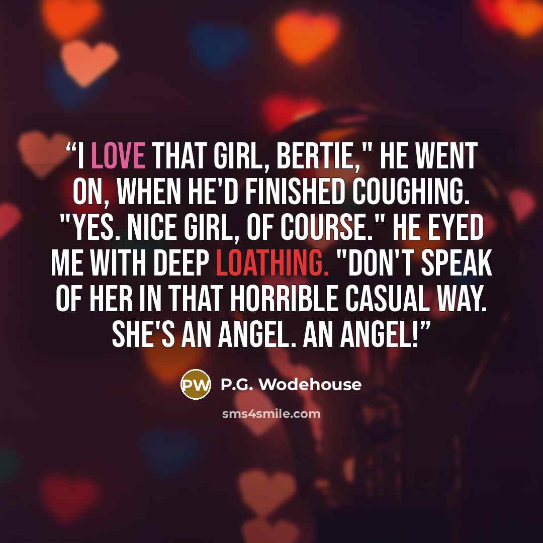 “I love that girl, Bertie," he went on, when he'd finished coughing. "Yes. Nice girl, of course." He eyed me with deep loathing. "Don't speak of her in that horrible casual way. She's an angel. An angel!” quote by P.G. Wodehouse