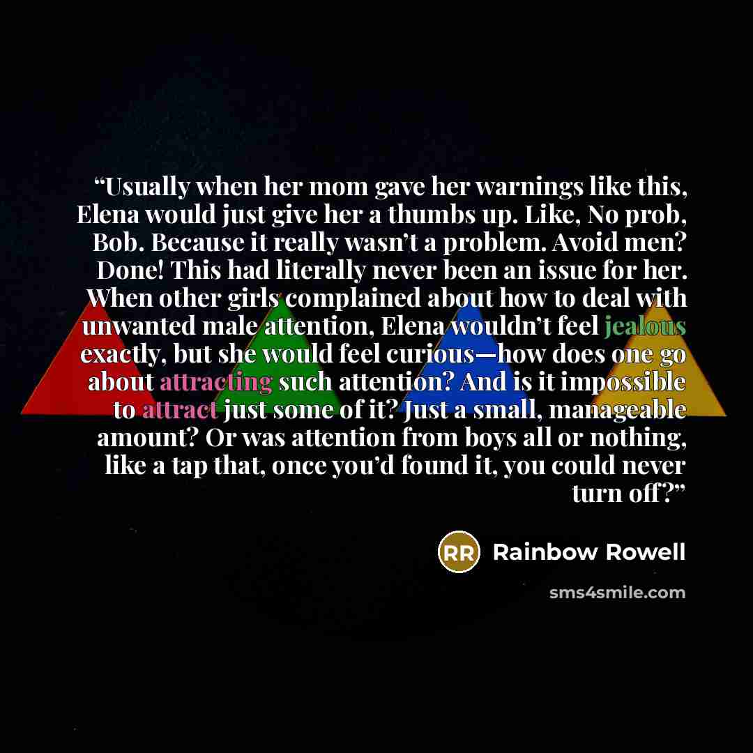 “Usually when her mom gave her warnings like this, Elena would just give her a thumbs up. Like, No prob, Bob. Because it really wasn’t a problem. Avoid men? Done! This had literally never been an issue for her. When other girls complained about how to deal with unwanted male attention, Elena…” quote by Rainbow Rowell
