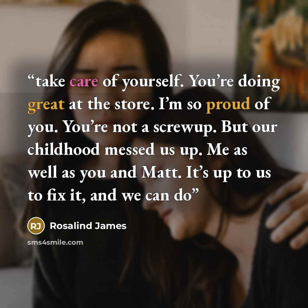 “take care of yourself. You’re doing great at the store. I’m so proud of you. You’re not a screwup. But our childhood messed us up. Me as well as you and Matt. It’s up to us to fix it, and we can do” quote by Rosalind James