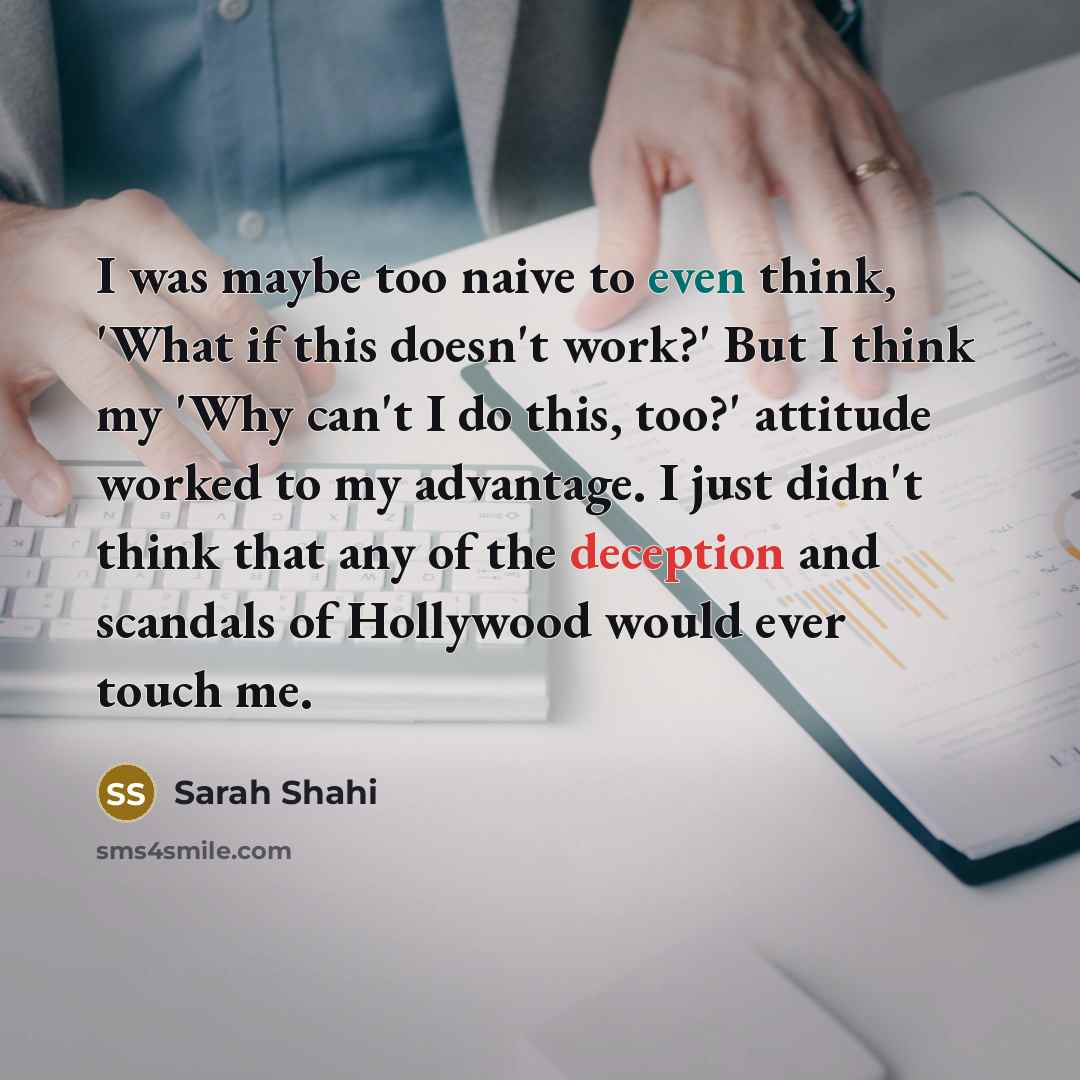 “I was maybe too naive to even think, 'What if this doesn't work?' But I think my 'Why can't I do this, too?' attitude worked to my advantage. I just didn't think that any of the deception and scandals of Hollywood would ever touch me.” quote by Sarah Shahi