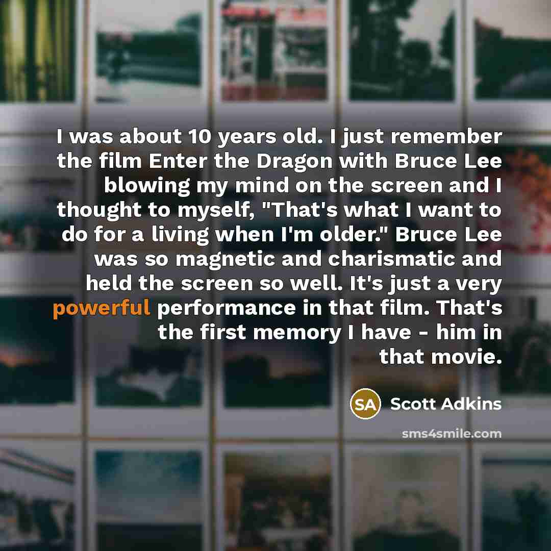 “I was about 10 years old. I just remember the film Enter the Dragon with Bruce Lee blowing my mind on the screen and I thought to myself, "That's what I want to do for a living when I'm older." Bruce Lee was so magnetic and charismatic and held the screen so well. It's just a very powerful…” quote by Scott Adkins