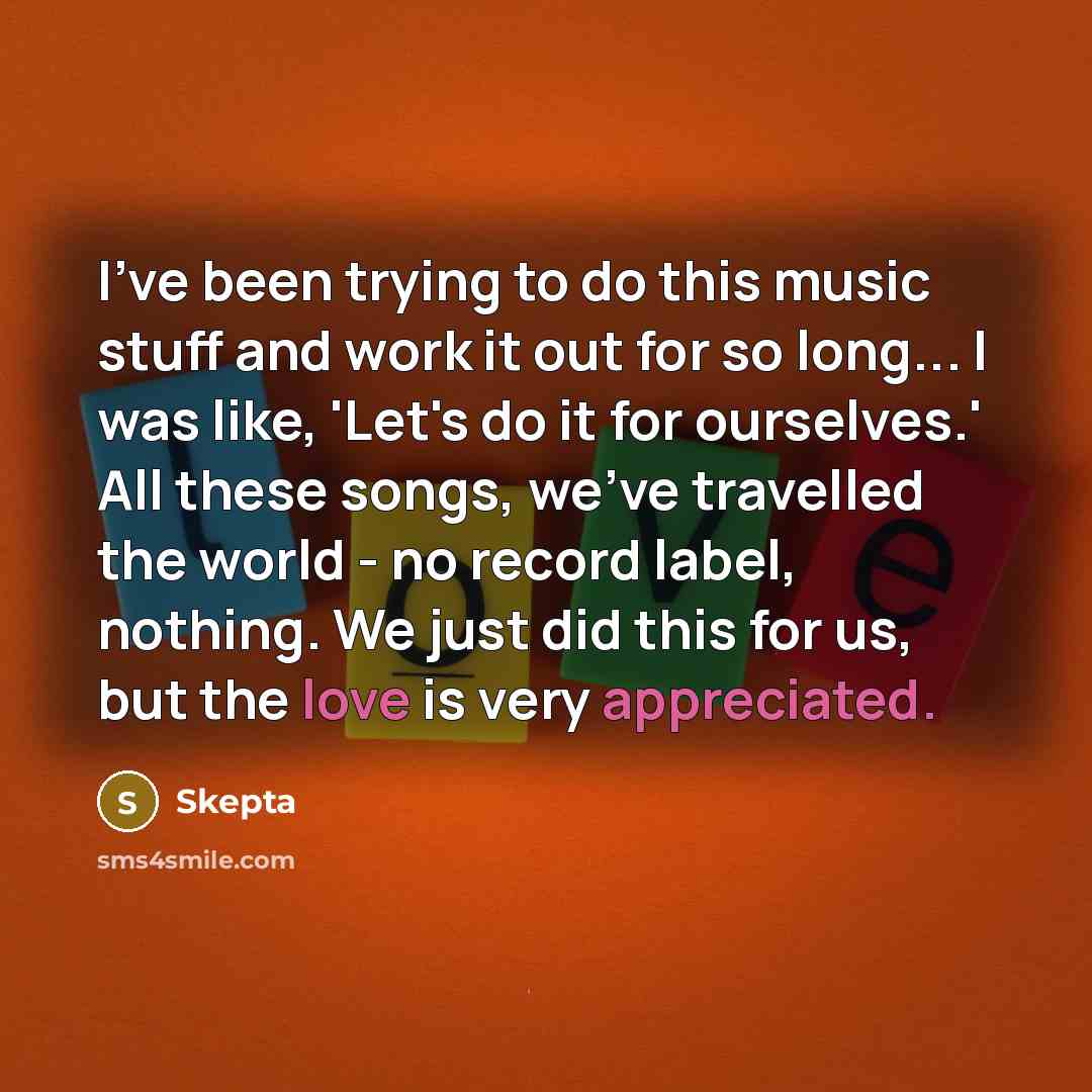 “I've been trying to do this music stuff and work it out for so long... I was like, 'Let's do it for ourselves.' All these songs, we've travelled the world - no record label, nothing. We just did this for us, but the love is very appreciated.” quote by Skepta