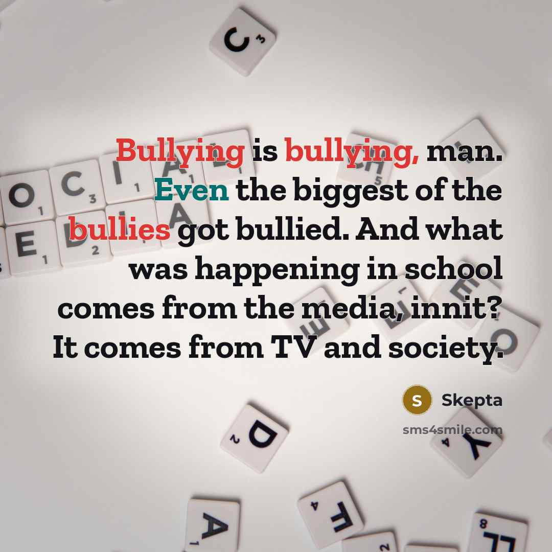 “Bullying is bullying, man. Even the biggest of the bullies got bullied. And what was happening in school comes from the media, innit? It comes from TV and society.” quote by Skepta