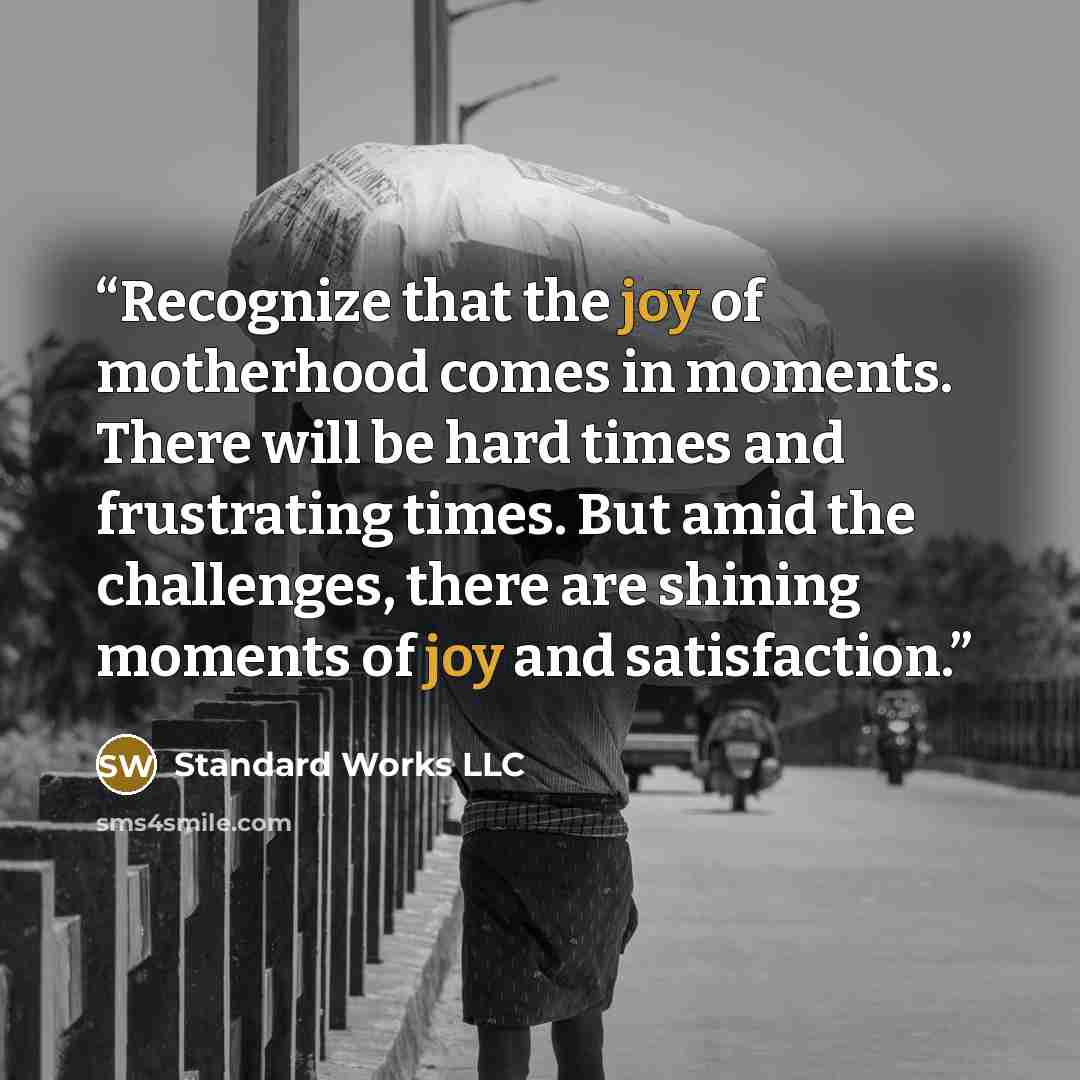 “Recognize that the joy of motherhood comes in moments. There will be hard times and frustrating times. But amid the challenges, there are shining moments of joy and satisfaction.” quote by Standard Works LLC
