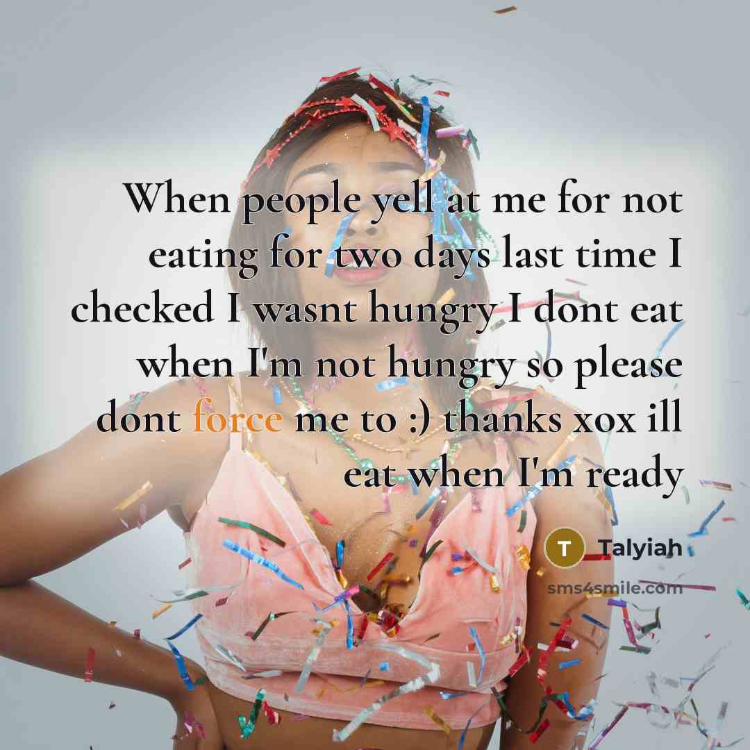 “When people yell at me for not eating for two days last time I checked I wasnt hungry I dont eat when I'm not hungry so please dont force me to :) thanks xox ill eat when I'm ready” quote by Talyiah