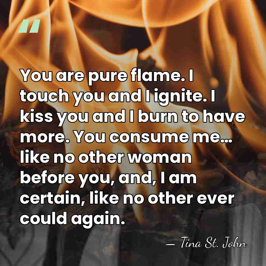 You are pure flame. I touch you and I ignite. I kiss&hellip; - Tina St. John