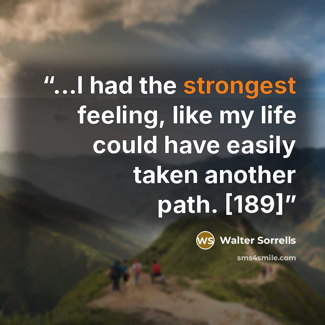 “...I had the strongest feeling, like my life could have easily taken another path. [189]” quote by Walter Sorrells