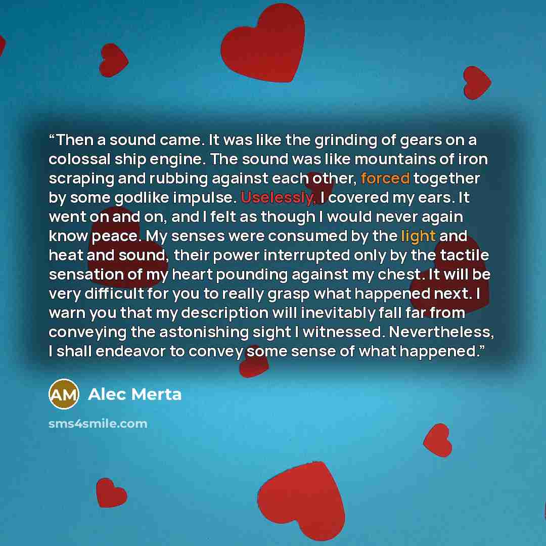 “Then a sound came. It was like the grinding of gears on a colossal ship engine. The sound was like mountains of iron scraping and rubbing against each other, forced together by some godlike impulse. Uselessly, I covered my ears. It went on and on, and I felt as though I would never again know…” quote by Alec Merta