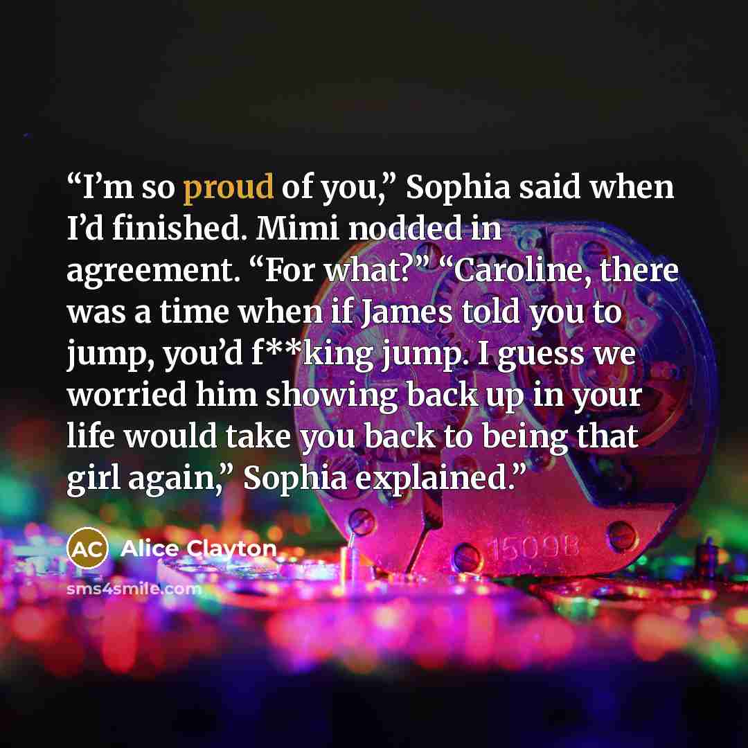 “I’m so proud of you,” Sophia said when I’d finished. Mimi nodded in agreement. “For what?” “Caroline, there was a time when if James told you to jump, you’d f**king jump. I guess we worried him showing back up in your life would take you back to being that girl again,” Sophia explained.” quote by Alice Clayton