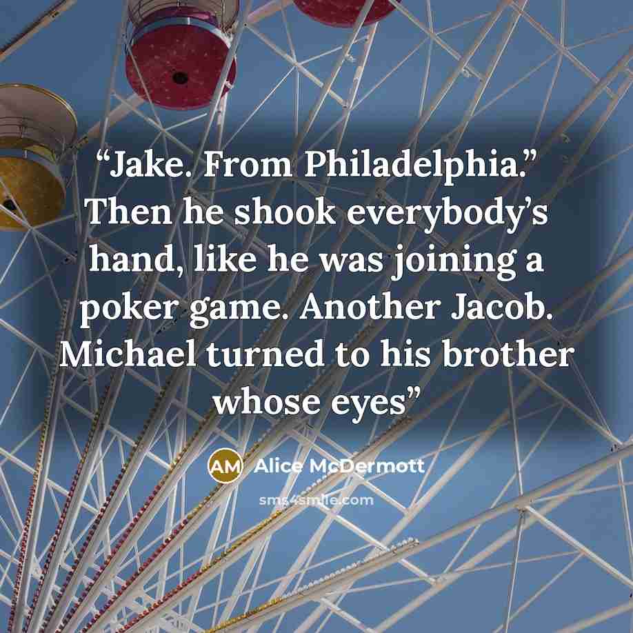 “Jake. From Philadelphia.” Then he shook everybody’s hand, like he was joining a poker game. Another Jacob. Michael turned to his brother whose eyes” quote by Alice McDermott