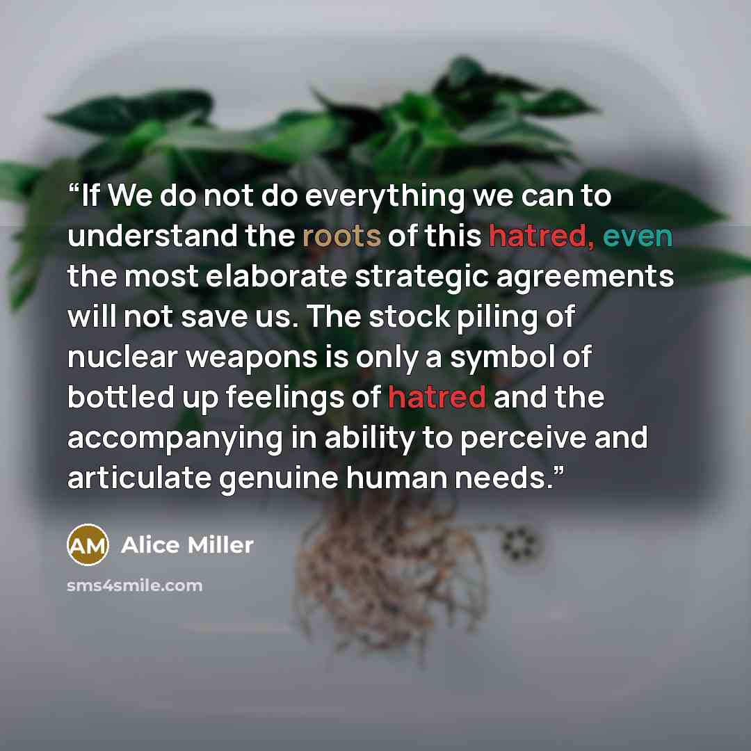“If We do not do everything we can to understand the roots of this hatred, even the most elaborate strategic agreements will not save us. The stock piling of nuclear weapons is only a symbol of bottled up feelings of hatred and the accompanying in ability to perceive and articulate genuine human…” quote by Alice Miller