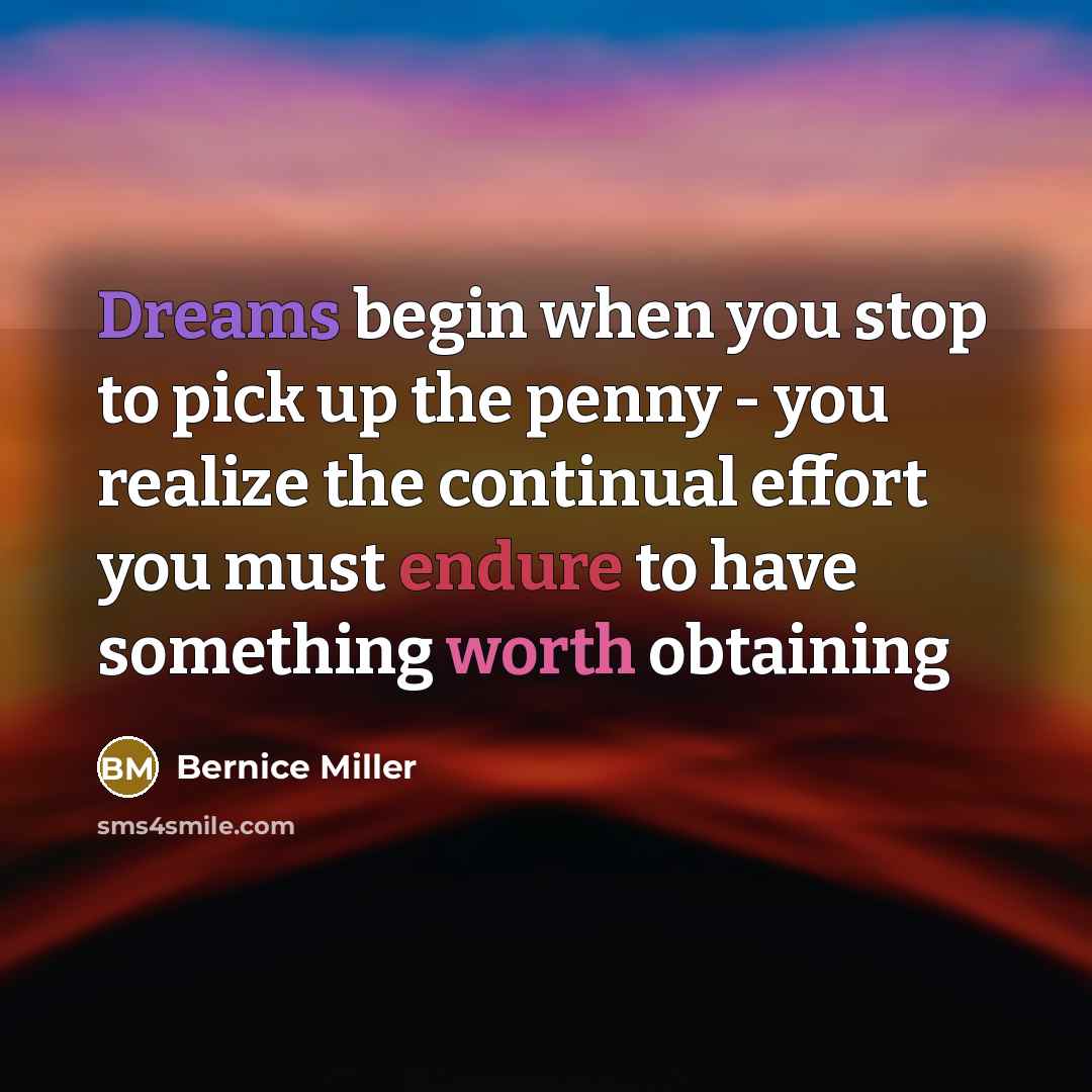 “Dreams begin when you stop to pick up the penny - you realize the continual effort you must endure to have something worth obtaining” quote by Bernice Miller