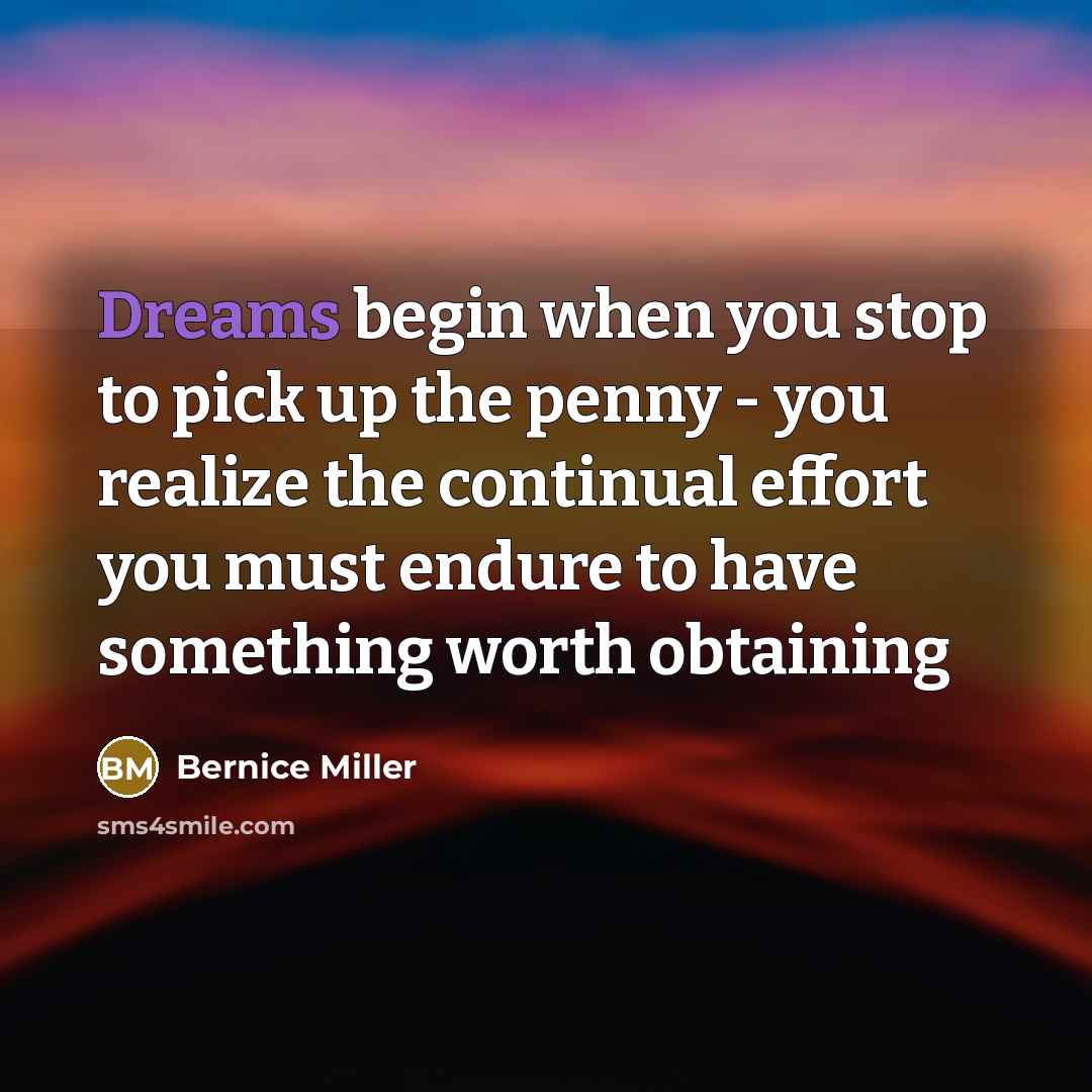 “Dreams begin when you stop to pick up the penny - you realize the continual effort you must endure to have something worth obtaining” quote by Bernice Miller