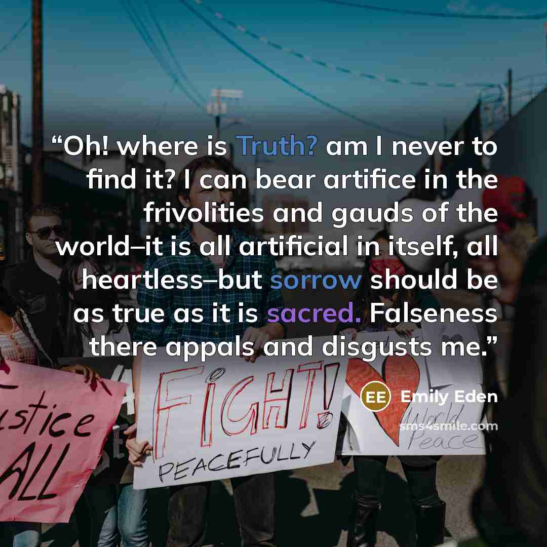“Oh! where is Truth? am I never to find it? I can bear artifice in the frivolities and gauds of the world–it is all artificial in itself, all heartless–but sorrow should be as true as it is sacred. Falseness there appals and disgusts me.” quote by Emily Eden