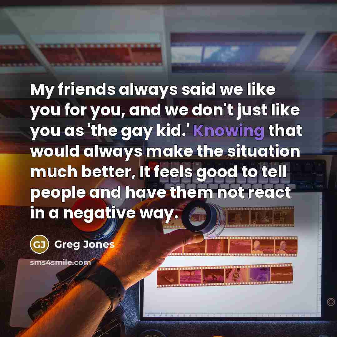 “My friends always said we like you for you, and we don't just like you as 'the gay kid.' Knowing that would always make the situation much better, It feels good to tell people and have them not react in a negative way.” quote by Greg Jones