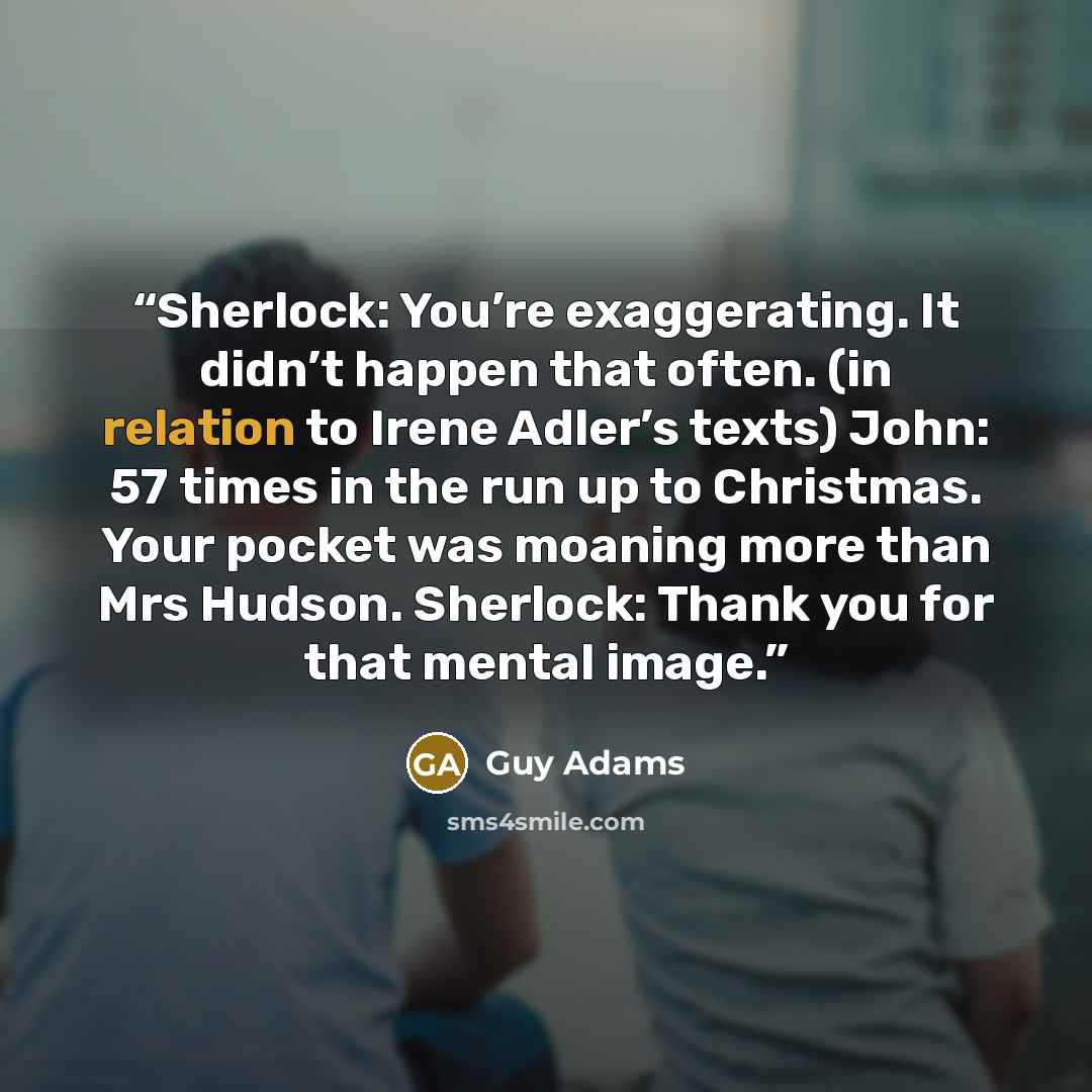 “Sherlock: You’re exaggerating. It didn’t happen that often. (in relation to Irene Adler’s texts) John: 57 times in the run up to Christmas. Your pocket was moaning more than Mrs Hudson. Sherlock: Thank you for that mental image.” quote by Guy Adams