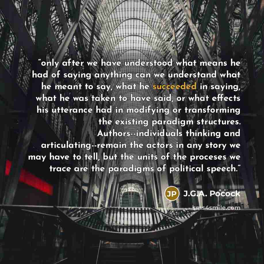 “only after we have understood what means he had of saying anything can we understand what he meant to say, what he succeeded in saying, what he was taken to have said, or what effects his utterance had in modifying or transforming the existing paradigm structures. Authors--individuals thinking and…” quote by J.G.A. Pocock