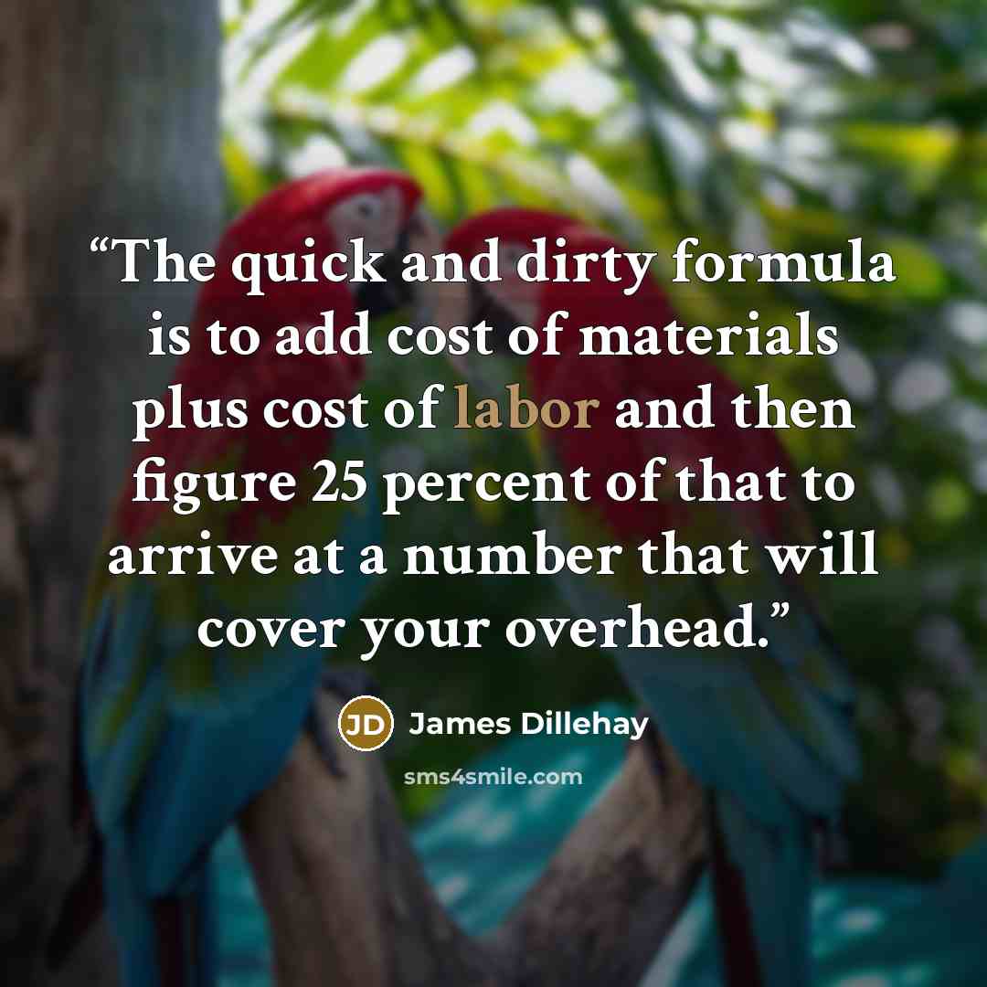 “The quick and dirty formula is to add cost of materials plus cost of labor and then figure 25 percent of that to arrive at a number that will cover your overhead.” quote by James Dillehay