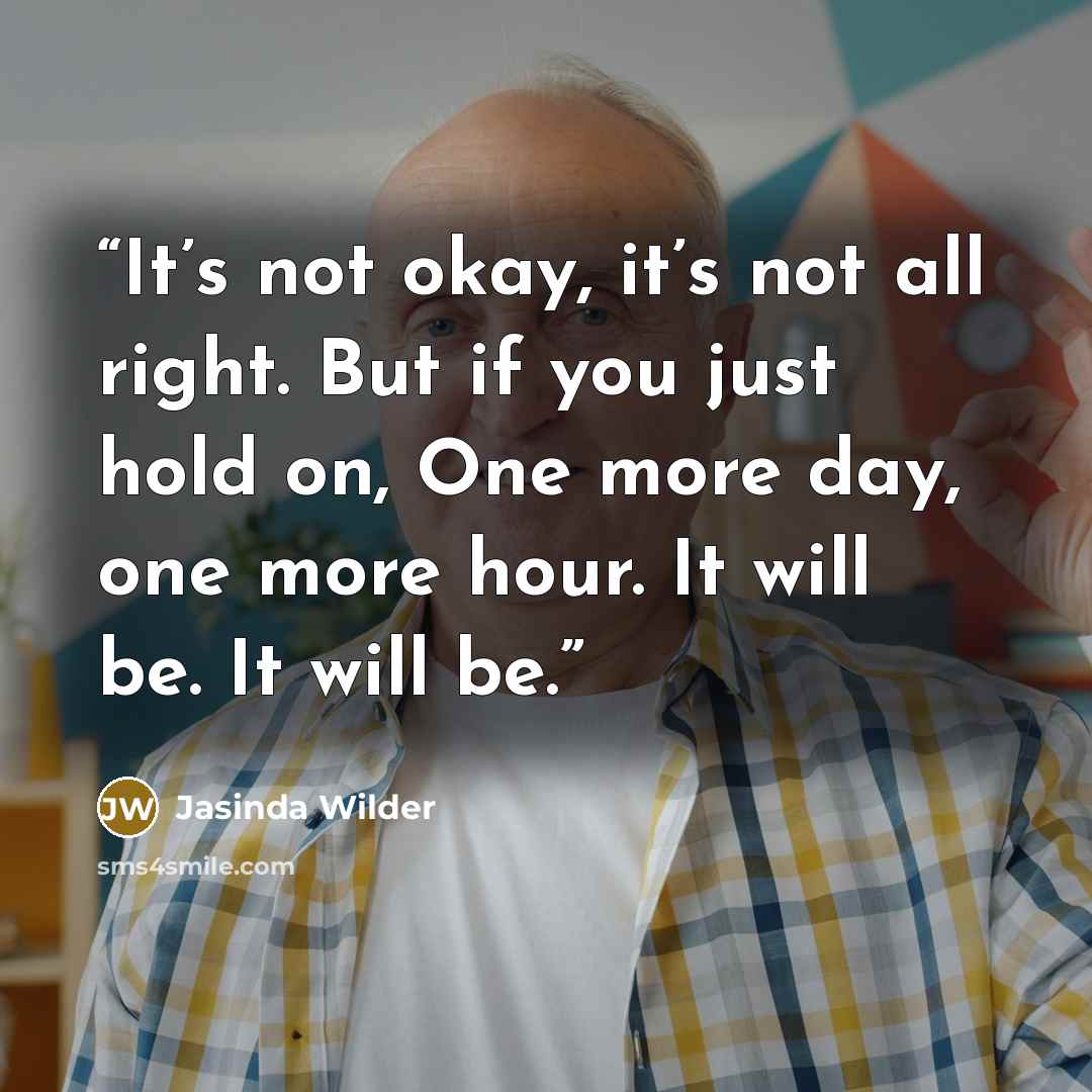 “It’s not okay, it’s not all right. But if you just hold on, One more day, one more hour. It will be. It will be.” quote by Jasinda Wilder
