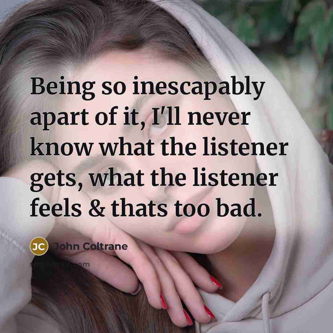 “Being so inescapably apart of it, I'll never know what…” quote by John Coltrane