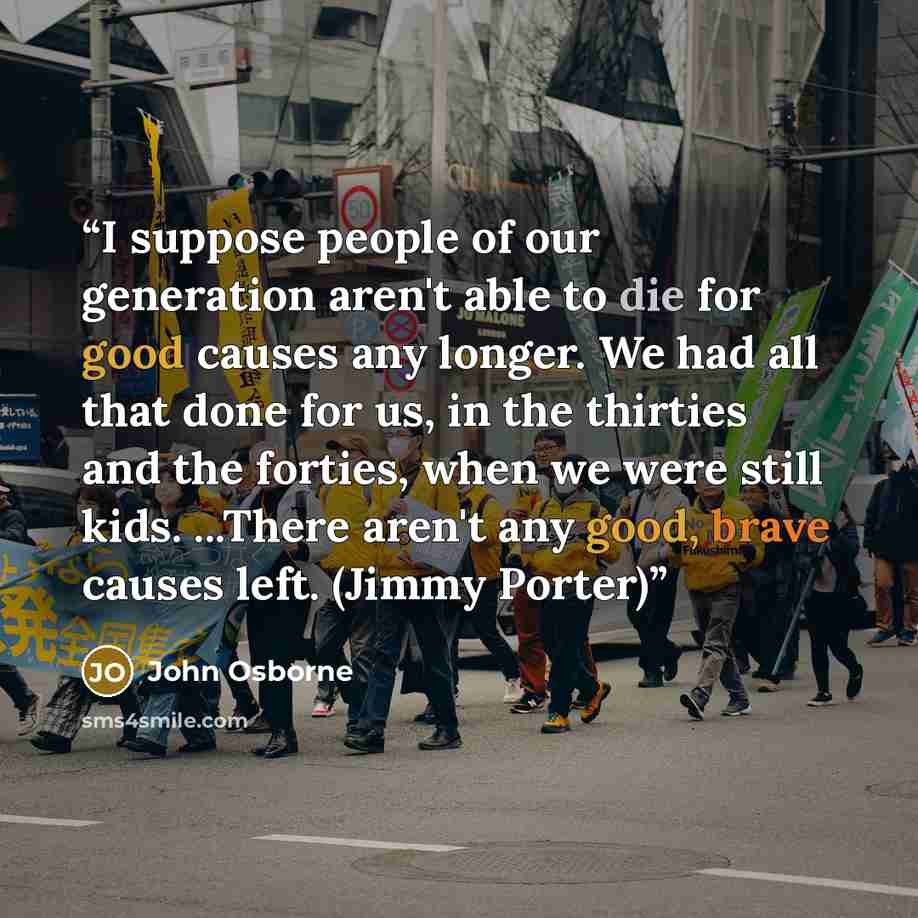 “I suppose people of our generation aren't able to die for good causes any longer. We had all that done for us, in the thirties and the forties, when we were still kids. ...There aren't any good, brave causes left. (Jimmy Porter)” quote by John Osborne
