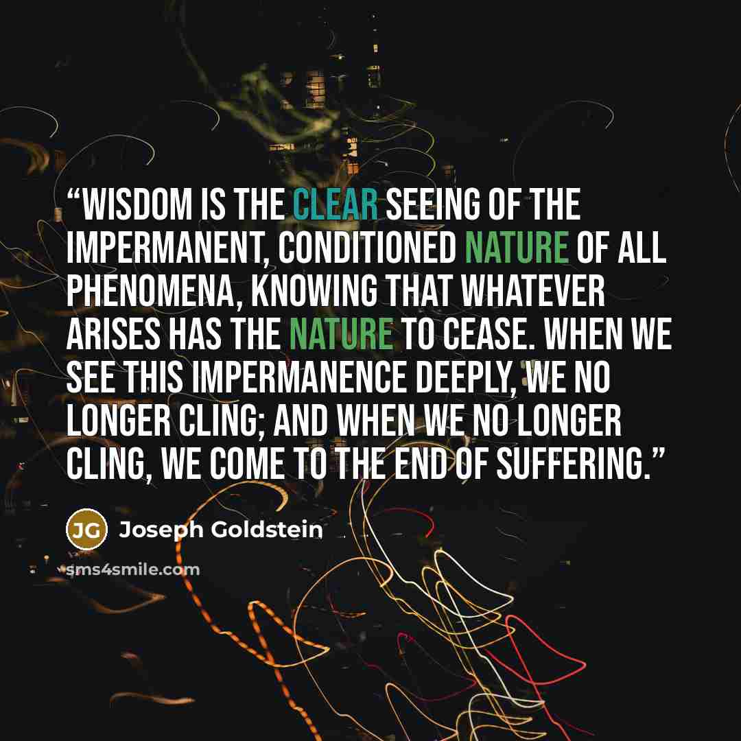 “Wisdom is the clear seeing of the impermanent, conditioned nature of all phenomena, knowing that whatever arises has the nature to cease. When we see this impermanence deeply, we no longer cling; and when we no longer cling, we come to the end of suffering.” quote by Joseph Goldstein