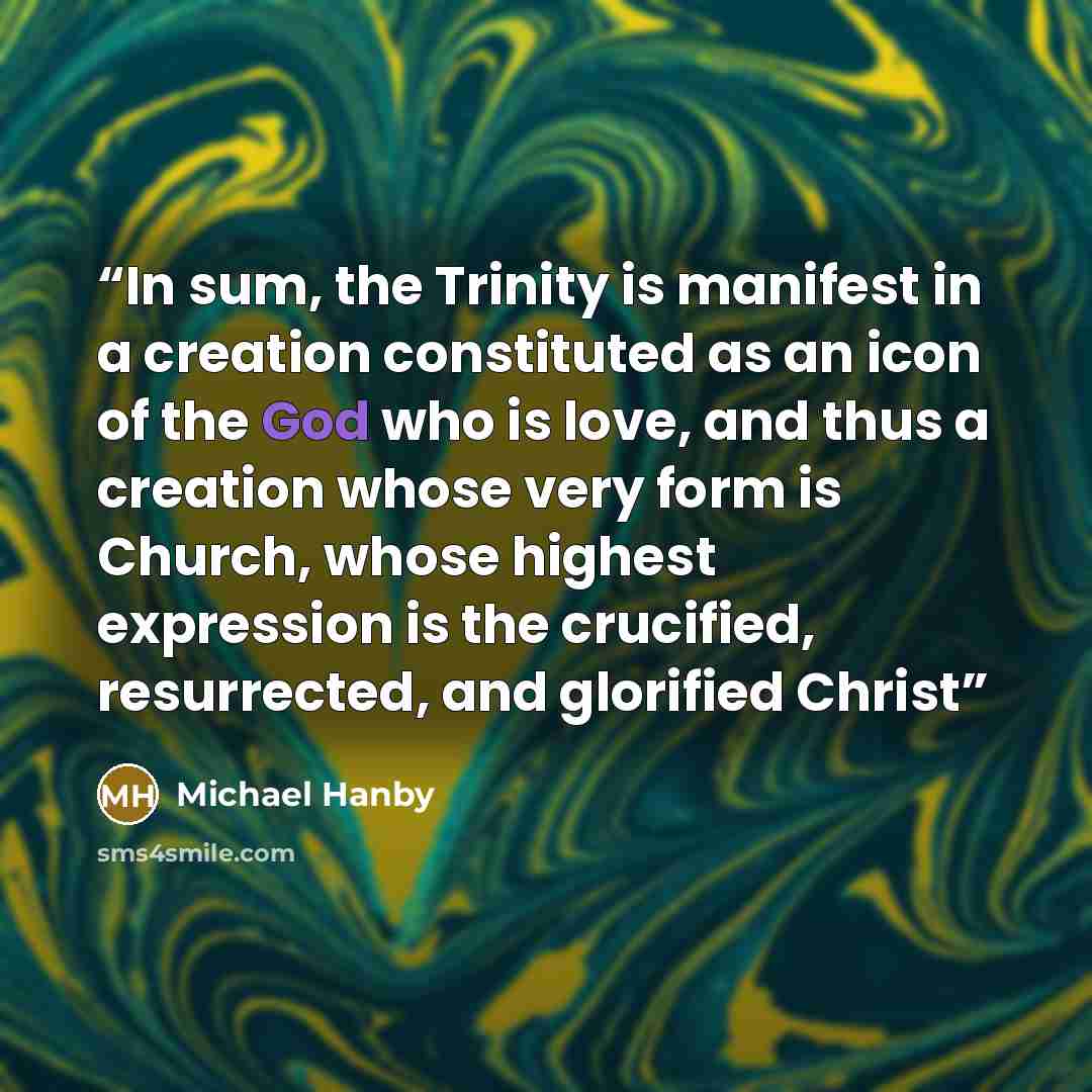 “In sum, the Trinity is manifest in a creation constituted as an icon of the God who is love, and thus a creation whose very form is Church, whose highest expression is the crucified, resurrected, and glorified Christ” quote by Michael Hanby