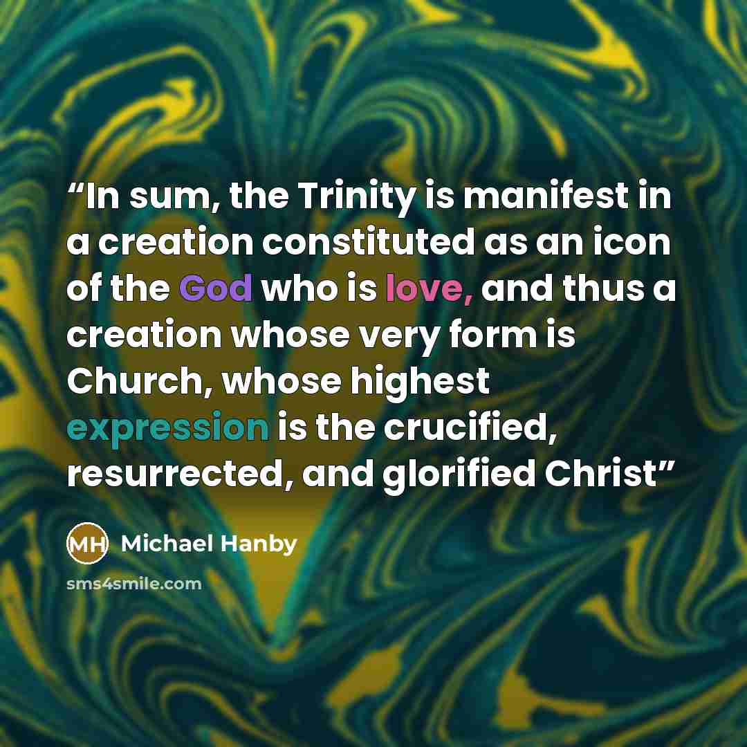 “In sum, the Trinity is manifest in a creation constituted as an icon of the God who is love, and thus a creation whose very form is Church, whose highest expression is the crucified, resurrected, and glorified Christ” quote by Michael Hanby